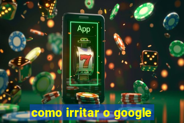 como irritar o google