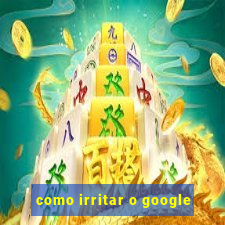 como irritar o google