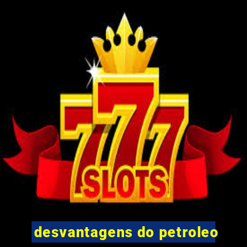 desvantagens do petroleo