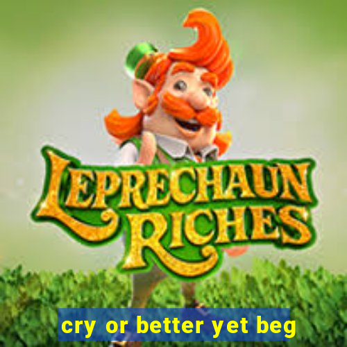 cry or better yet beg