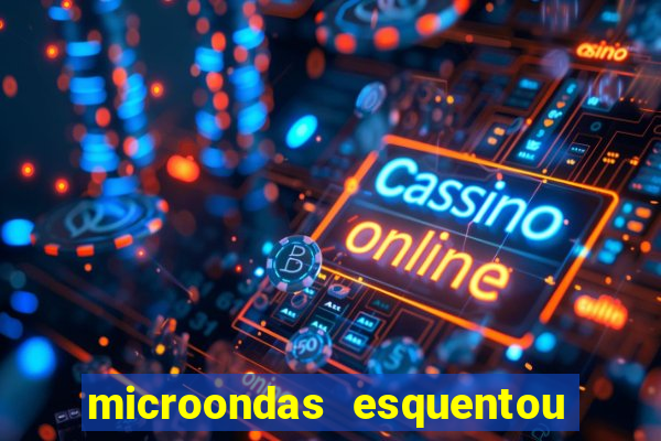 microondas esquentou demais e parou de funcionar