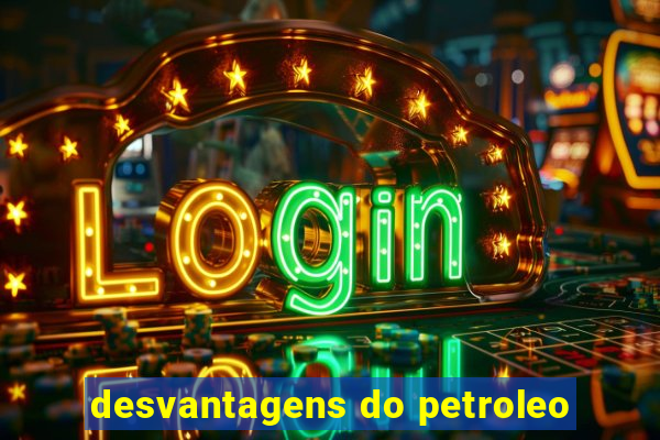 desvantagens do petroleo
