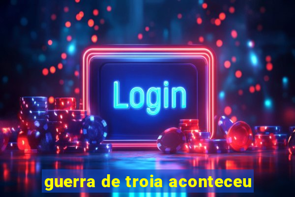 guerra de troia aconteceu