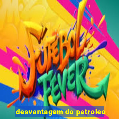 desvantagem do petroleo