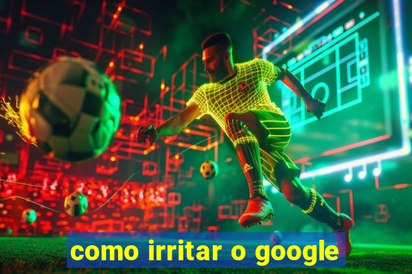 como irritar o google