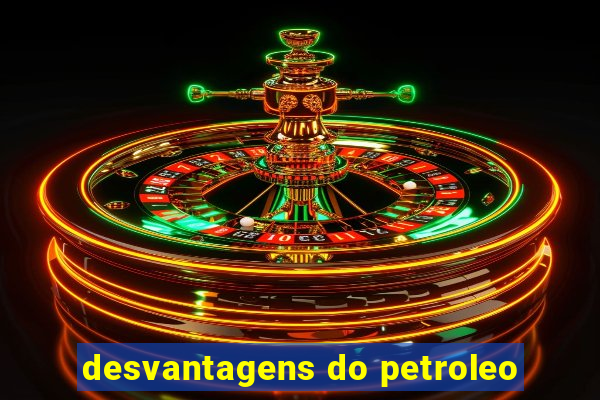 desvantagens do petroleo