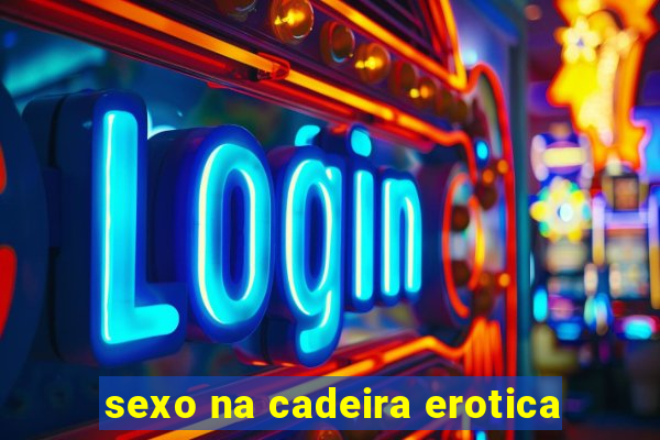 sexo na cadeira erotica