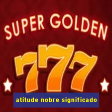 atitude nobre significado